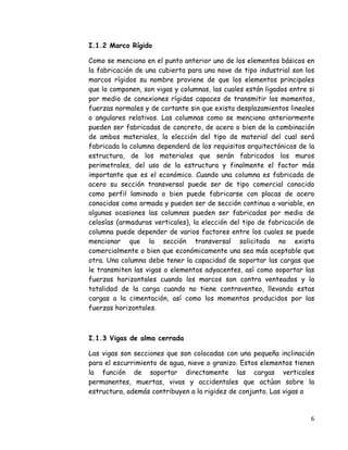 6 
 
I.1.2 Marco Rígido
Como se menciono en el punto anterior uno de los elementos básicos en
la fabricación de una cubierta para una nave de tipo industrial son los
marcos rígidos su nombre proviene de que los elementos principales
que lo componen, son vigas y columnas, las cuales están ligados entre si
por medio de conexiones rígidas capaces de transmitir los momentos,
fuerzas normales y de cortante sin que exista desplazamientos lineales
o angulares relativos. Las columnas como se menciono anteriormente
pueden ser fabricadas de concreto, de acero o bien de la combinación
de ambos materiales, la elección del tipo de material del cual será
fabricada la columna dependerá de los requisitos arquitectónicos de la
estructura, de los materiales que serán fabricados los muros
perimetrales, del uso de la estructura y finalmente el factor más
importante que es el económico. Cuando una columna es fabricada de
acero su sección transversal puede ser de tipo comercial conocido
como perfil laminado o bien puede fabricarse con placas de acero
conocidas como armada y pueden ser de sección continua o variable, en
algunas ocasiones las columnas pueden ser fabricadas por medio de
celosías (armaduras verticales), la elección del tipo de fabricación de
columna puede depender de varios factores entre los cuales se puede
mencionar que la sección transversal solicitada no exista
comercialmente o bien que económicamente una sea más aceptable que
otra. Una columna debe tener la capacidad de soportar las cargas que
le transmiten las vigas o elementos adyacentes, así como soportar las
fuerzas horizontales cuando los marcos son contra venteados y la
totalidad de la carga cuando no tiene contraventeo, llevando estas
cargas a la cimentación, así como los momentos producidos por las
fuerzas horizontales.
I.1.3 Vigas de alma cerrada
Las vigas son secciones que son colocadas con una pequeña inclinación
para el escurrimiento de agua, nieve o granizo. Estos elementos tienen
la función de soportar directamente las cargas verticales
permanentes, muertas, vivas y accidentales que actúan sobre la
estructura, además contribuyen a la rigidez de conjunto. Las vigas a
 