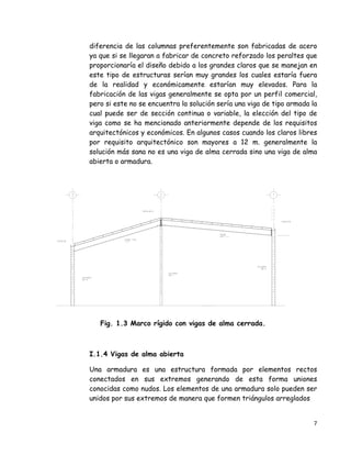 7 
 
diferencia de las columnas preferentemente son fabricadas de acero
ya que si se llegaran a fabricar de concreto reforzado los peraltes que
proporcionaría el diseño debido a los grandes claros que se manejan en
este tipo de estructuras serían muy grandes los cuales estaría fuera
de la realidad y económicamente estarían muy elevados. Para la
fabricación de las vigas generalmente se opta por un perfil comercial,
pero si este no se encuentra la solución sería una viga de tipo armada la
cual puede ser de sección continua o variable, la elección del tipo de
viga como se ha mencionado anteriormente depende de los requisitos
arquitectónicos y económicos. En algunos casos cuando los claros libres
por requisito arquitectónico son mayores a 12 m. generalmente la
solución más sana no es una viga de alma cerrada sino una viga de alma
abierta o armadura.
Fig. 1.3 Marco rígido con vigas de alma cerrada.
I.1.4 Vigas de alma abierta
Una armadura es una estructura formada por elementos rectos
conectados en sus extremos generando de esta forma uniones
conocidas como nudos. Los elementos de una armadura solo pueden ser
unidos por sus extremos de manera que formen triángulos arreglados
 