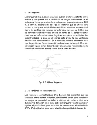 9 
 
I.1.5 Largueros
Los largueros (Fig. I.5) son vigas que cubren el claro existente entre
marcos y son quienes van a transmitir las cargas provenientes de el
sistema de techo, generalmente se colocan con separaciones entre 1.20
m. a 1.50 m. dependiendo del tipo de material que se utilice para
techar, el cual puede ser de láminas metálicas, asbesto u otro material
ligero, los perfiles más comunes para claros no mayores de 6.00 m son
los perfiles de lámina doblada en frío en forma de “C” conocidos como
canal monten reforzados con un ángulo en su espalda para eliminar las
excentricidades o bien en “Z” siendo esta última la más ventajosa
debido a sus características. En el mercado podemos encontrar este
tipo de perfiles en forma comercial con longitudes de hasta 6.00 m por
esta razón y para evitar desperdicios y empalmes se recomienda que la
separación ideal entre marcos sea de 6.00m como máximo.
Fig. 1.5 Clásico larguero.
I.1.6 Tensores o Contraflambeos.
Los tensores o contraflambeos (Fig. I.6) son los elementos que van
colocados entre monten y monten, comúnmente sirven para transferir
las cargas de gravedad paralelas al sistema de techo o bien para
disminuir la deflexión en el plano débil del larguero y darle una mayor
rigidez, el perfil típico para este tipo de elementos es el redondo de
5/8” a ¾” de diámetro, para hacer efectiva la capacidad de fuerza de
 