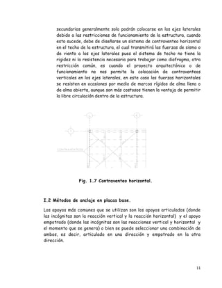 11 
 
secundarios generalmente solo podrán colocarse en los ejes laterales
debido a las restricciones de funcionamiento de la estructura, cuando
esto sucede, debe de diseñarse un sistema de contraventeo horizontal
en el techo de la estructura, el cual transmitirá las fuerzas de sismo o
de viento a los ejes laterales pues el sistema de techo no tiene la
rigidez ni la resistencia necesaria para trabajar como diafragma, otra
restricción común, es cuando el proyecto arquitectónico o de
funcionamiento no nos permite la colocación de contraventeos
verticales en los ejes laterales, en este caso las fuerzas horizontales
se resisten en ocasiones por medio de marcos rígidos de alma llena o
de alma abierta, aunque son más costosos tienen la ventaja de permitir
la libre circulación dentro de la estructura.
Fig. 1.7 Contraventeo horizontal.
I.2 Métodos de anclaje en placas base.
Los apoyos más comunes que se utilizan son los apoyos articulados (donde
las incógnitas son la reacción vertical y la reacción horizontal) y el apoyo
empotrado (donde las incógnitas son las reacciones vertical y horizontal y
el momento que se genera) o bien se puede seleccionar una combinación de
ambos, es decir, articulado en una dirección y empotrado en la otra
dirección.
 