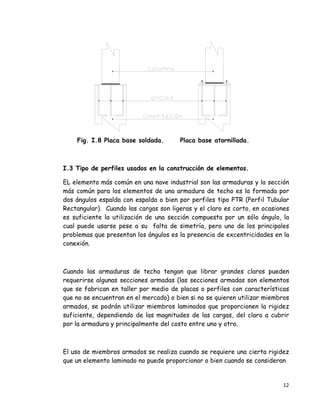 12 
 
Fig. I.8 Placa base soldada. Placa base atornillada.
I.3 Tipo de perfiles usados en la construcción de elementos.
EL elemento más común en una nave industrial son las armaduras y la sección
más común para los elementos de una armadura de techo es la formada por
dos ángulos espalda con espalda o bien por perfiles tipo PTR (Perfil Tubular
Rectangular). Cuando las cargas son ligeras y el claro es corto, en ocasiones
es suficiente la utilización de una sección compuesta por un sólo ángulo, la
cual puede usarse pese a su falta de simetría, pero uno de los principales
problemas que presentan los ángulos es la presencia de excentricidades en la
conexión.
Cuando las armaduras de techo tengan que librar grandes claros pueden
requerirse algunas secciones armadas (las secciones armadas son elementos
que se fabrican en taller por medio de placas o perfiles con características
que no se encuentran en el mercado) o bien si no se quieren utilizar miembros
armados, se podrán utilizar miembros laminados que proporcionen la rigidez
suficiente, dependiendo de las magnitudes de las cargas, del claro a cubrir
por la armadura y principalmente del costo entre uno y otro.
El uso de miembros armados se realiza cuando se requiere una cierta rigidez
que un elemento laminado no puede proporcionar o bien cuando se consideran
 
