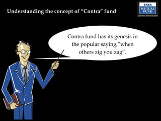 Understanding the concept of “Contra” fund



                       Contra fund has its genesis in
                        the popular saying,”when
                           others zig you zag”.
 