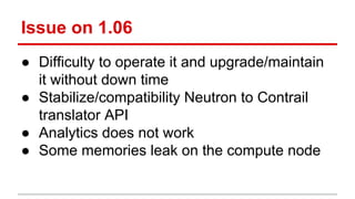 Issue on 1.06
● Difficulty to operate it and upgrade/maintain
it without down time
● Stabilize/compatibility Neutron to Contrail
translator API
● Analytics does not work
● Some memories leak on the compute node
 