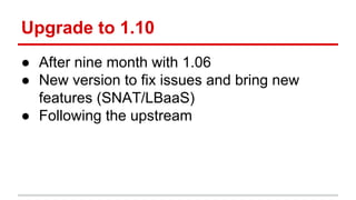 Upgrade to 1.10
● After nine month with 1.06
● New version to fix issues and bring new
features (SNAT/LBaaS)
● Following the upstream
 