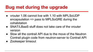 Bug met during the upgrade
● vrouter 1.06 cannot live with 1.10 with MPLSoUDP
encapsulation => pass to MPLSoGRE during the
cohabitation
● SNAT/LBaaS stuff does not take care of the vrouter
version
● Slow all the contrail API due to the move of the Neutron
Contrail plugin code from neutron-server to Contrail API
● Zookeeper timeout
 