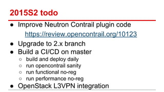 2015S2 todo
● Improve Neutron Contrail plugin code
https://review.opencontrail.org/10123
● Upgrade to 2.x branch
● Build a CI/CD on master
○ build and deploy daily
○ run opencontrail sanity
○ run functional no-reg
○ run performance no-reg
● OpenStack L3VPN integration
 