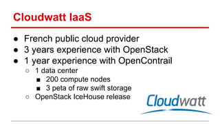 Cloudwatt IaaS
● French public cloud provider
● 3 years experience with OpenStack
● 1 year experience with OpenContrail
○ 1 data center
■ 200 compute nodes
■ 3 peta of raw swift storage
○ OpenStack IceHouse release
 