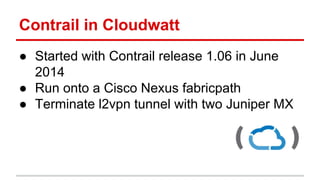 Contrail in Cloudwatt
● Started with Contrail release 1.06 in June
2014
● Run onto a Cisco Nexus fabricpath
● Terminate l2vpn tunnel with two Juniper MX
 