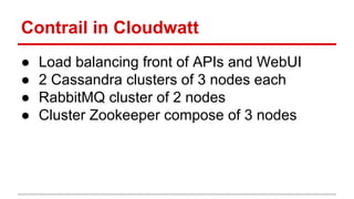 Contrail in Cloudwatt
● Load balancing front of APIs and WebUI
● 2 Cassandra clusters of 3 nodes each
● RabbitMQ cluster of 2 nodes
● Cluster Zookeeper compose of 3 nodes
 