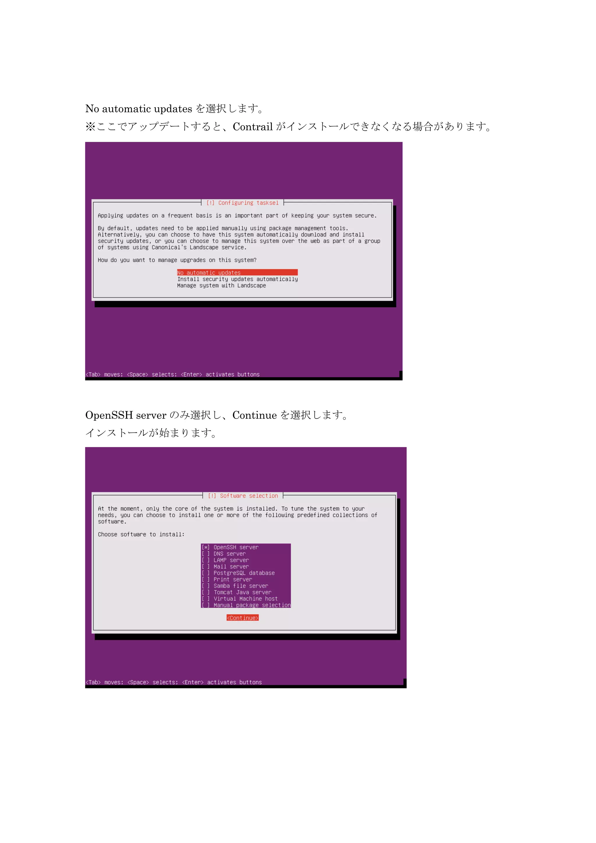 No automatic updates を選択します。
※ここでアップデートすると、Contrail がインストールできなくなる場合があります。
OpenSSH server のみ選択し、Continue を選択します。
インストールが始まります。
 