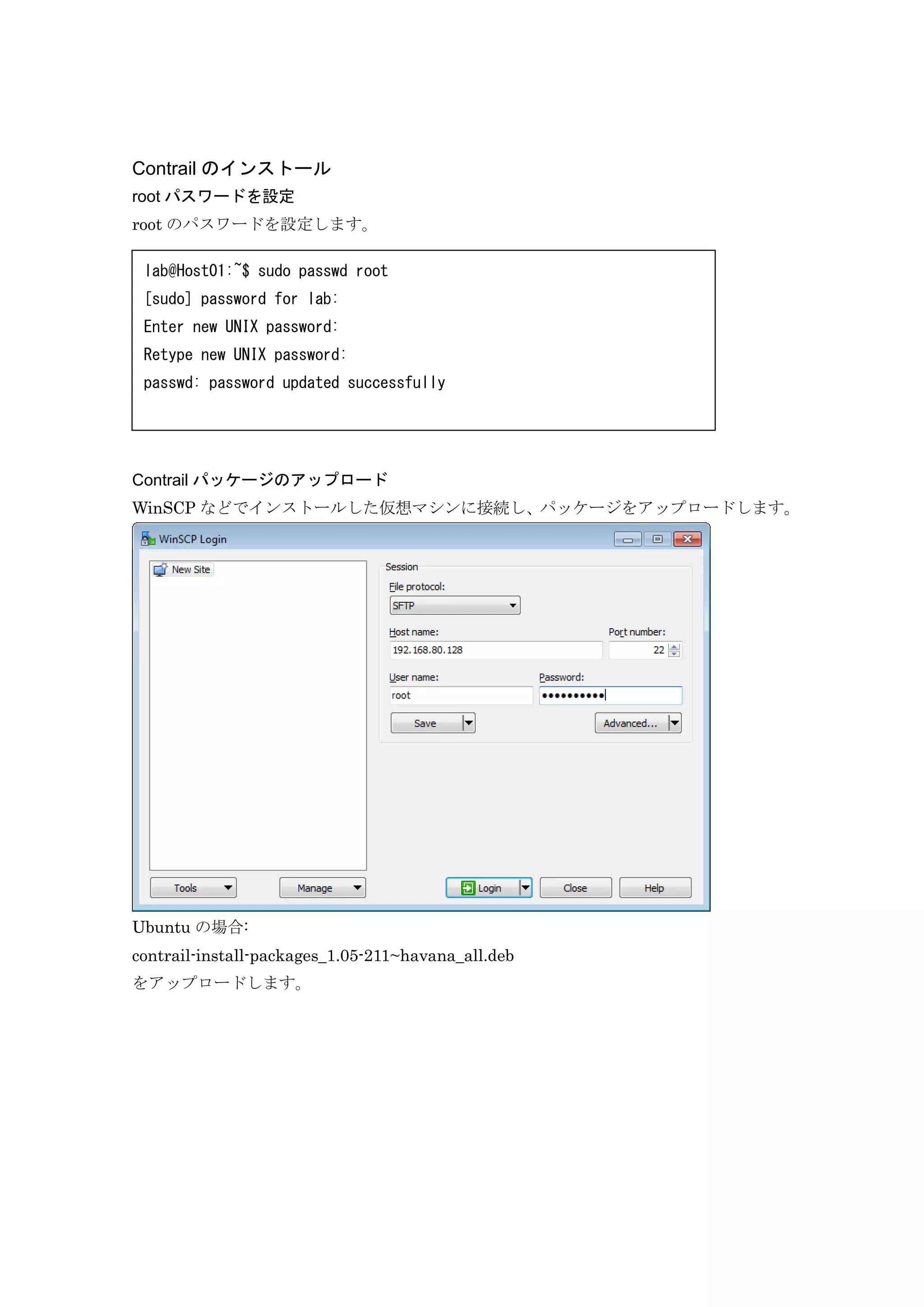 Contrail のインストール
root パスワードを設定
root のパスワードを設定します。
Contrail パッケージのアップロード
WinSCP などでインストールした仮想マシンに接続し、パッケージをアップロードします。
Ubuntu の場合:
contrail-install-packages_1.05-211~havana_all.deb
をアップロードします。
lab@Host01:~$ sudo passwd root
[sudo] password for lab:
Enter new UNIX password:
Retype new UNIX password:
passwd: password updated successfully
 