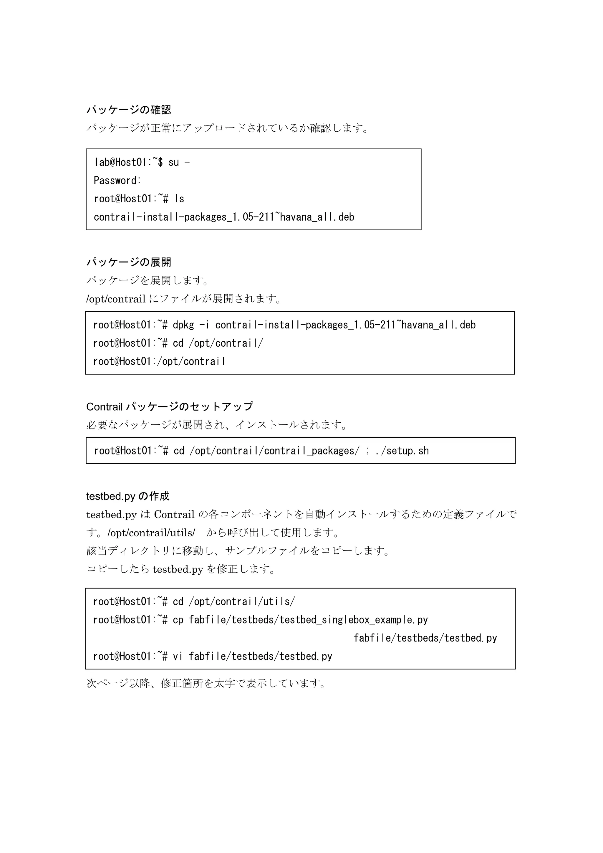 パッケージの確認
パッケージが正常にアップロードされているか確認します。
パッケージの展開
パッケージを展開します。
/opt/contrail にファイルが展開されます。
Contrail パッケージのセットアップ
必要なパッケージが展開され、インストールされます。
testbed.py の作成
testbed.py は Contrail の各コンポーネントを自動インストールするための定義ファイルで
す。/opt/contrail/utils/ から呼び出して使用します。
該当ディレクトリに移動し、サンプルファイルをコピーします。
コピーしたら testbed.py を修正します。
次ページ以降、修正箇所を太字で表示しています。
lab@Host01:~$ su -
Password:
root@Host01:~# ls
contrail-install-packages_1.05-211~havana_all.deb
root@Host01:~# dpkg -i contrail-install-packages_1.05-211~havana_all.deb
root@Host01:~# cd /opt/contrail/
root@Host01:/opt/contrail
root@Host01:~# cd /opt/contrail/contrail_packages/ ; ./setup.sh
root@Host01:~# cd /opt/contrail/utils/
root@Host01:~# cp fabfile/testbeds/testbed_singlebox_example.py
fabfile/testbeds/testbed.py
root@Host01:~# vi fabfile/testbeds/testbed.py
 
