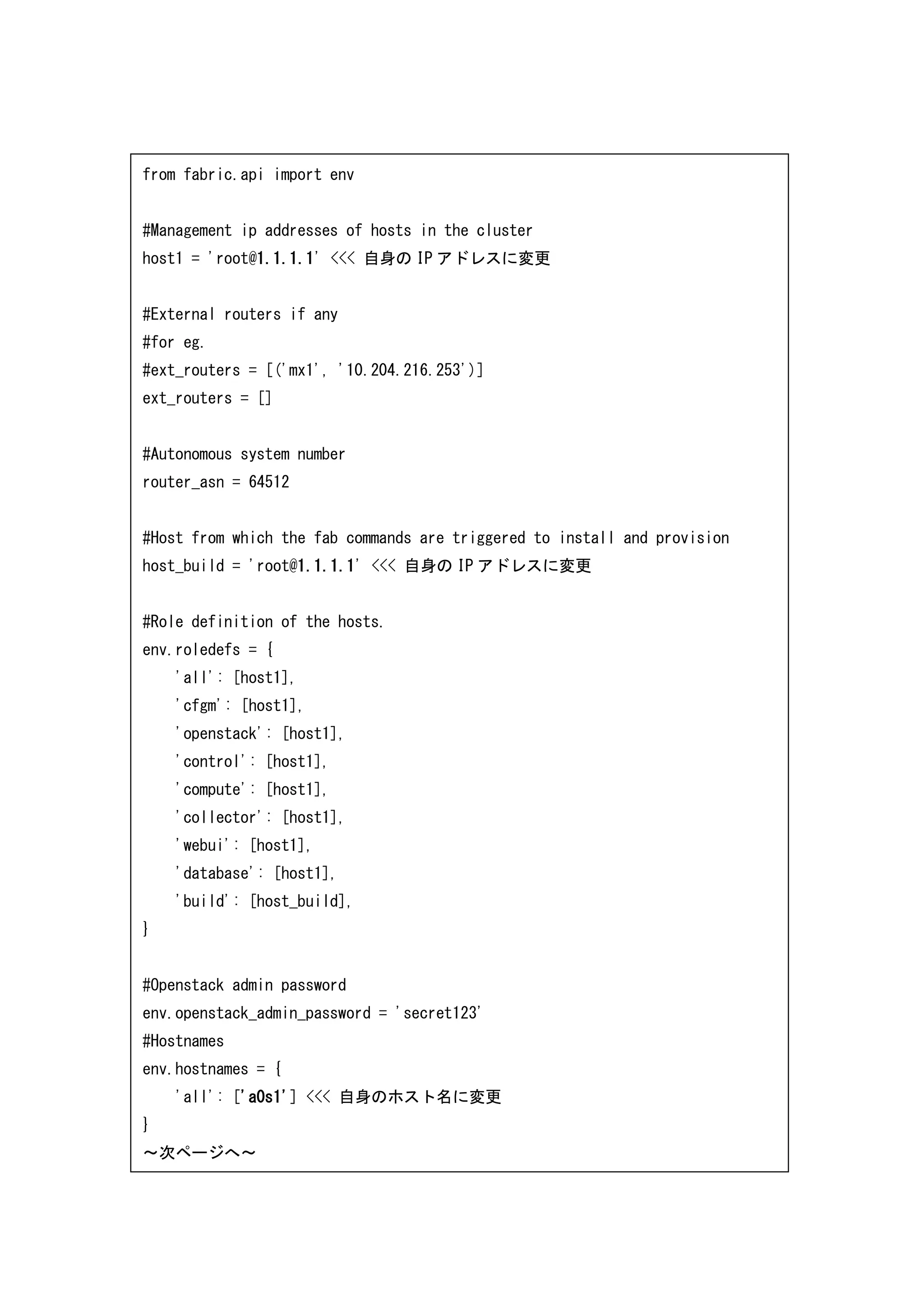 from fabric.api import env
#Management ip addresses of hosts in the cluster
host1 = 'root@1.1.1.1' <<< 自身の IP アドレスに変更
#External routers if any
#for eg.
#ext_routers = [('mx1', '10.204.216.253')]
ext_routers = []
#Autonomous system number
router_asn = 64512
#Host from which the fab commands are triggered to install and provision
host_build = 'root@1.1.1.1' <<< 自身の IP アドレスに変更
#Role definition of the hosts.
env.roledefs = {
'all': [host1],
'cfgm': [host1],
'openstack': [host1],
'control': [host1],
'compute': [host1],
'collector': [host1],
'webui': [host1],
'database': [host1],
'build': [host_build],
}
#Openstack admin password
env.openstack_admin_password = 'secret123'
#Hostnames
env.hostnames = {
'all': ['a0s1'] <<< 自身のホスト名に変更
}
～次ページへ～
 