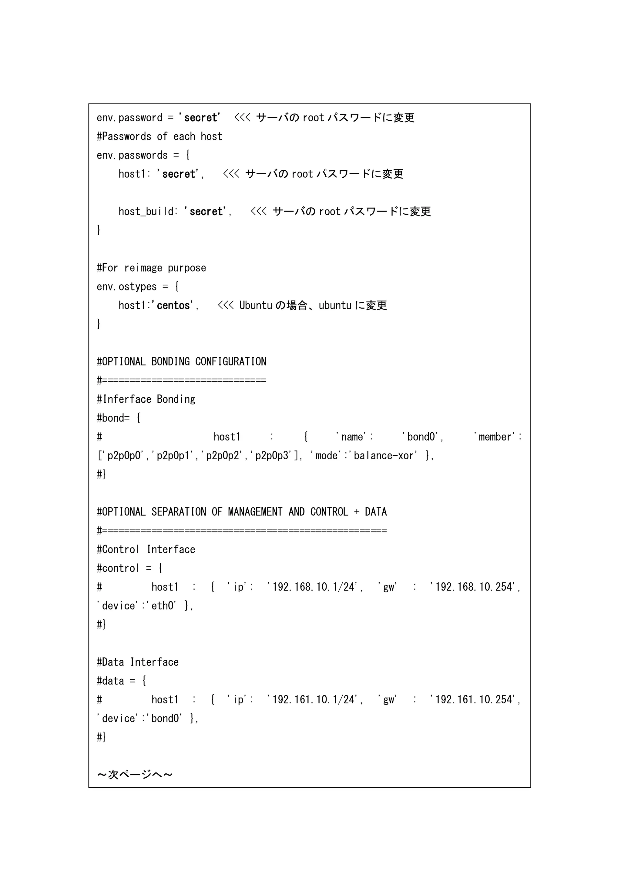 env.password = 'secret' <<< サーバの root パスワードに変更
#Passwords of each host
env.passwords = {
host1: 'secret', <<< サーバの root パスワードに変更
host_build: 'secret', <<< サーバの root パスワードに変更
}
#For reimage purpose
env.ostypes = {
host1:'centos', <<< Ubuntu の場合、ubuntu に変更
}
#OPTIONAL BONDING CONFIGURATION
#==============================
#Inferface Bonding
#bond= {
# host1 : { 'name': 'bond0', 'member':
['p2p0p0','p2p0p1','p2p0p2','p2p0p3'], 'mode':'balance-xor' },
#}
#OPTIONAL SEPARATION OF MANAGEMENT AND CONTROL + DATA
#====================================================
#Control Interface
#control = {
# host1 : { 'ip': '192.168.10.1/24', 'gw' : '192.168.10.254',
'device':'eth0' },
#}
#Data Interface
#data = {
# host1 : { 'ip': '192.161.10.1/24', 'gw' : '192.161.10.254',
'device':'bond0' },
#}
～次ページへ～
 