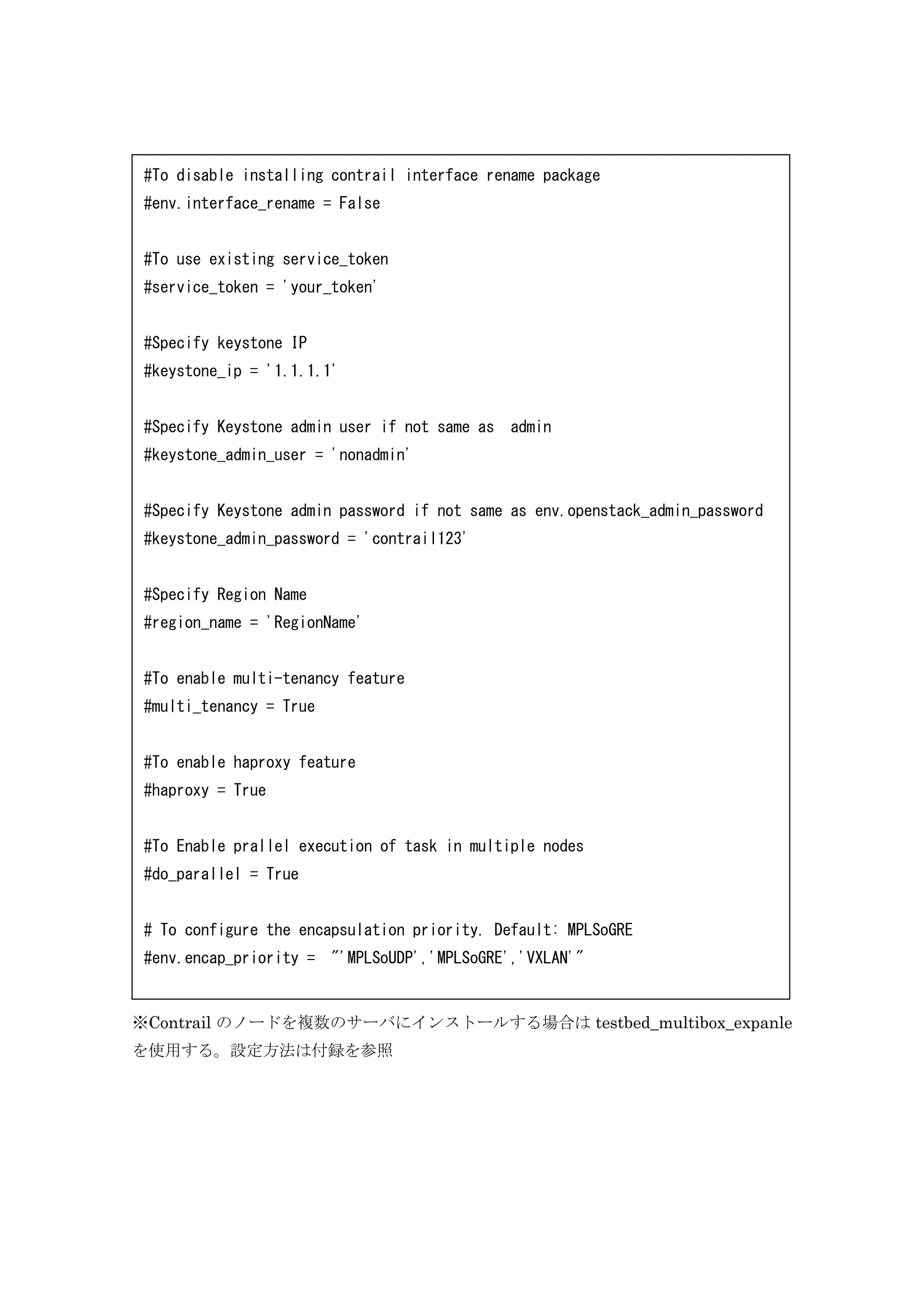 ※Contrail のノードを複数のサーバにインストールする場合は testbed_multibox_expanle
を使用する。設定方法は付録を参照
#To disable installing contrail interface rename package
#env.interface_rename = False
#To use existing service_token
#service_token = 'your_token'
#Specify keystone IP
#keystone_ip = '1.1.1.1'
#Specify Keystone admin user if not same as admin
#keystone_admin_user = 'nonadmin'
#Specify Keystone admin password if not same as env.openstack_admin_password
#keystone_admin_password = 'contrail123'
#Specify Region Name
#region_name = 'RegionName'
#To enable multi-tenancy feature
#multi_tenancy = True
#To enable haproxy feature
#haproxy = True
#To Enable prallel execution of task in multiple nodes
#do_parallel = True
# To configure the encapsulation priority. Default: MPLSoGRE
#env.encap_priority = "'MPLSoUDP','MPLSoGRE','VXLAN'"
 
