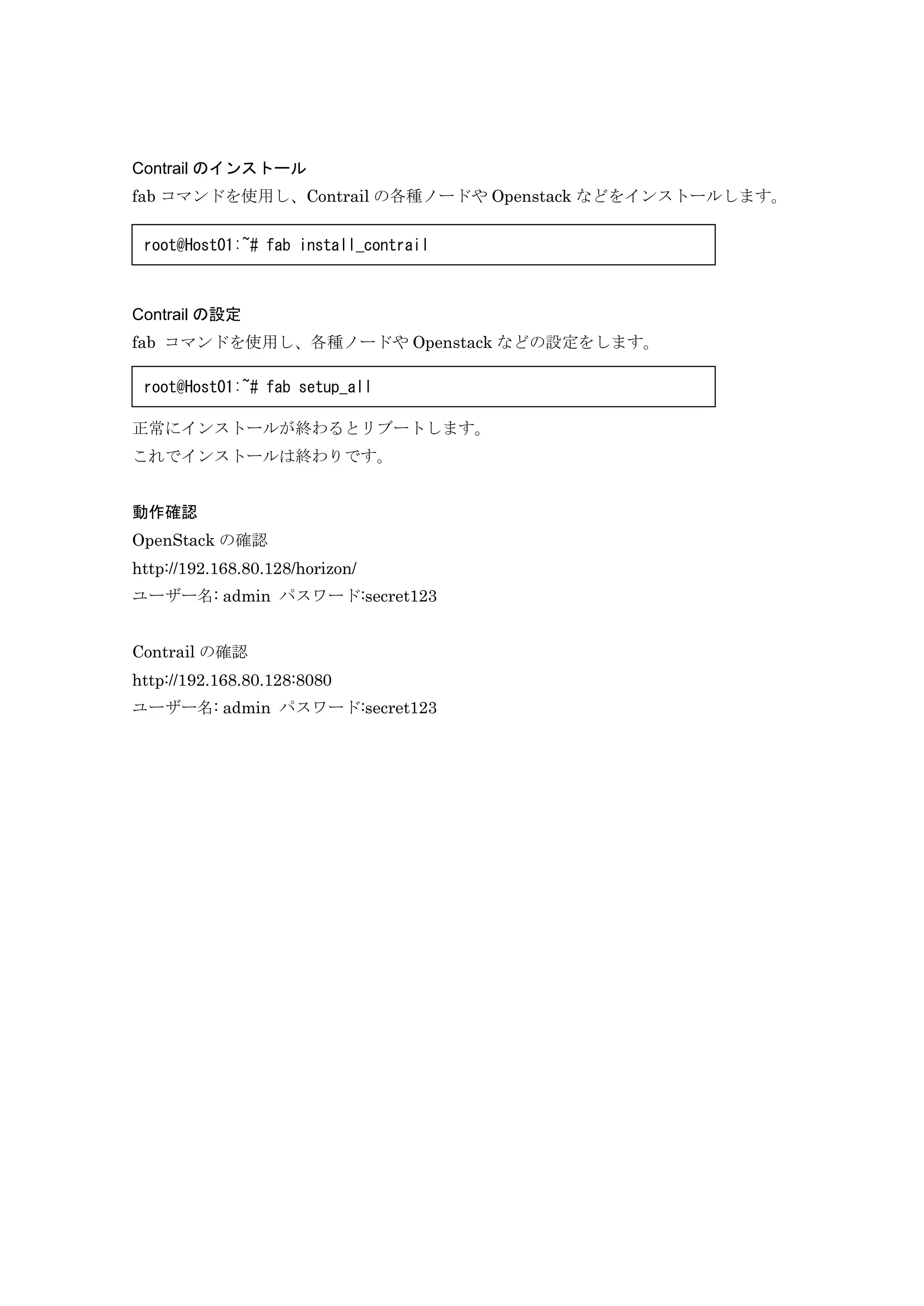 Contrail のインストール
fab コマンドを使用し、Contrail の各種ノードや Openstack などをインストールします。
Contrail の設定
fab コマンドを使用し、各種ノードや Openstack などの設定をします。
正常にインストールが終わるとリブートします。
これでインストールは終わりです。
動作確認
OpenStack の確認
http://192.168.80.128/horizon/
ユーザー名: admin パスワード:secret123
Contrail の確認
http://192.168.80.128:8080
ユーザー名: admin パスワード:secret123
root@Host01:~# fab install_contrail
root@Host01:~# fab setup_all
 