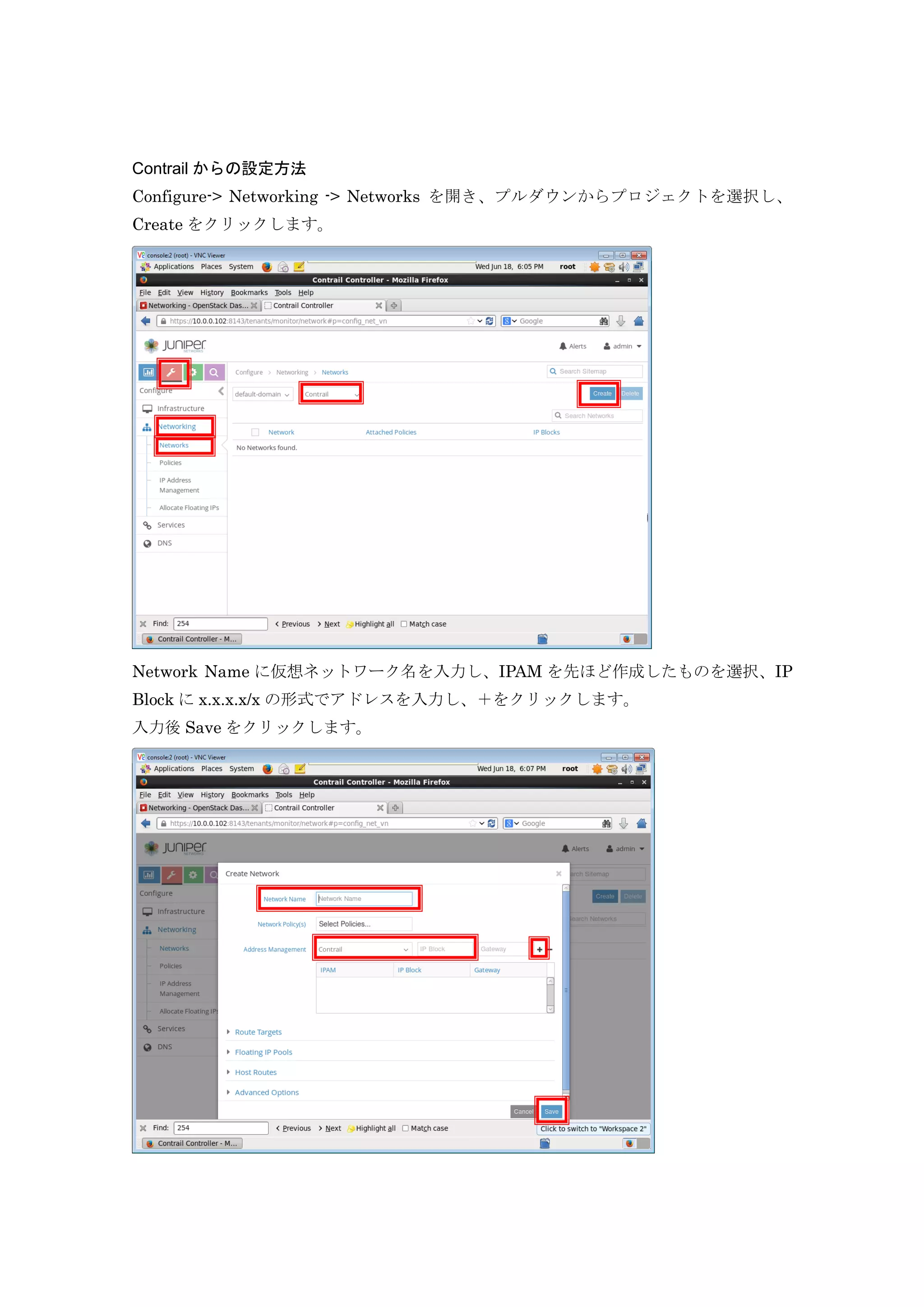 Contrail からの設定方法
Configure-> Networking -> Networks を開き、プルダウンからプロジェクトを選択し、
Create をクリックします。
Network Name に仮想ネットワーク名を入力し、IPAM を先ほど作成したものを選択、IP
Block に x.x.x.x/x の形式でアドレスを入力し、＋をクリックします。
入力後 Save をクリックします。
 