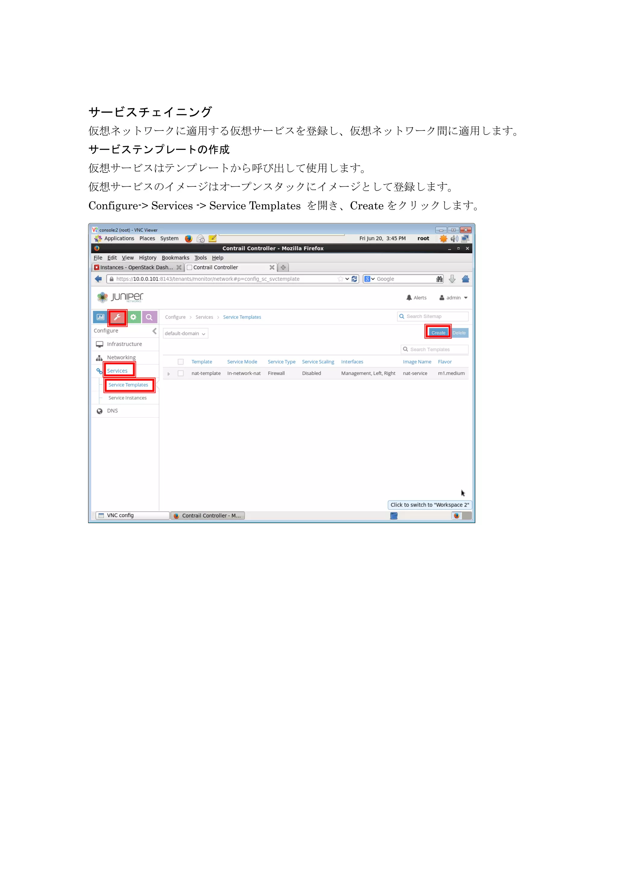 サービスチェイニング
仮想ネットワークに適用する仮想サービスを登録し、仮想ネットワーク間に適用します。
サービステンプレートの作成
仮想サービスはテンプレートから呼び出して使用します。
仮想サービスのイメージはオープンスタックにイメージとして登録します。
Configure-> Services -> Service Templates を開き、Create をクリックします。
 