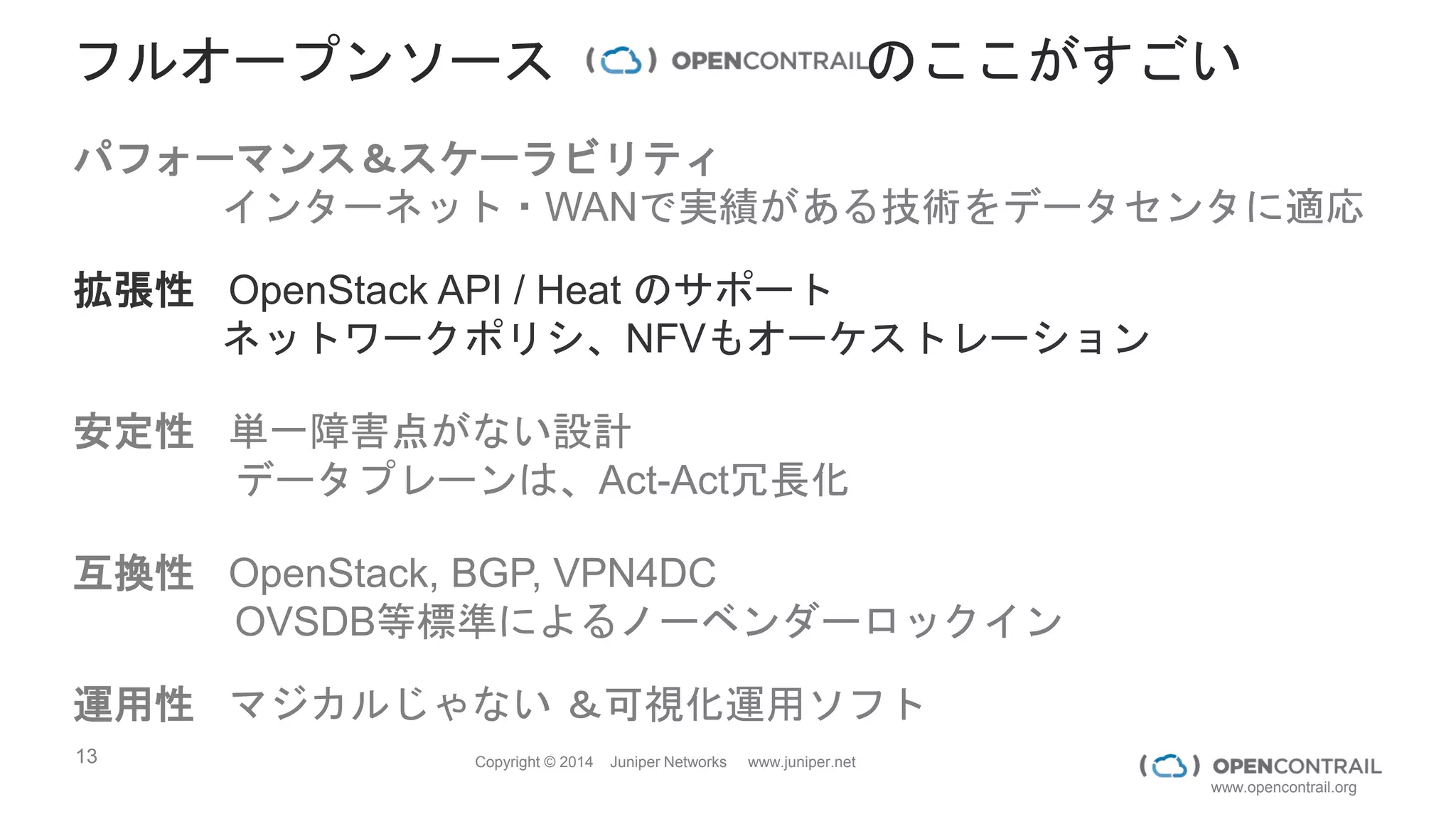 13 Copyright © 2014 Juniper Networks www.juniper.net
www.opencontrail.org
0
1
2
3
4
5
6
7
8
9
10
Linux Bridge vRouter
TCP unidirectional streaming
test thoughput (Gbps)
0
500000
1000000
1500000
2000000
2500000
3000000
3500000
4000000
4500000
Linux Bridge vRouter
DPDK Performance (pps)
http://www.opencontrail.org/evaluating-opencontrail-virtual-router-performance/
http://www.opencontrail.org/opencontrail-for-nfv-applications/
データプレーンのオーバヘッドはLINUXBRIDGEと遜色ないレベル！
DPDKを使えば400万を達成
 