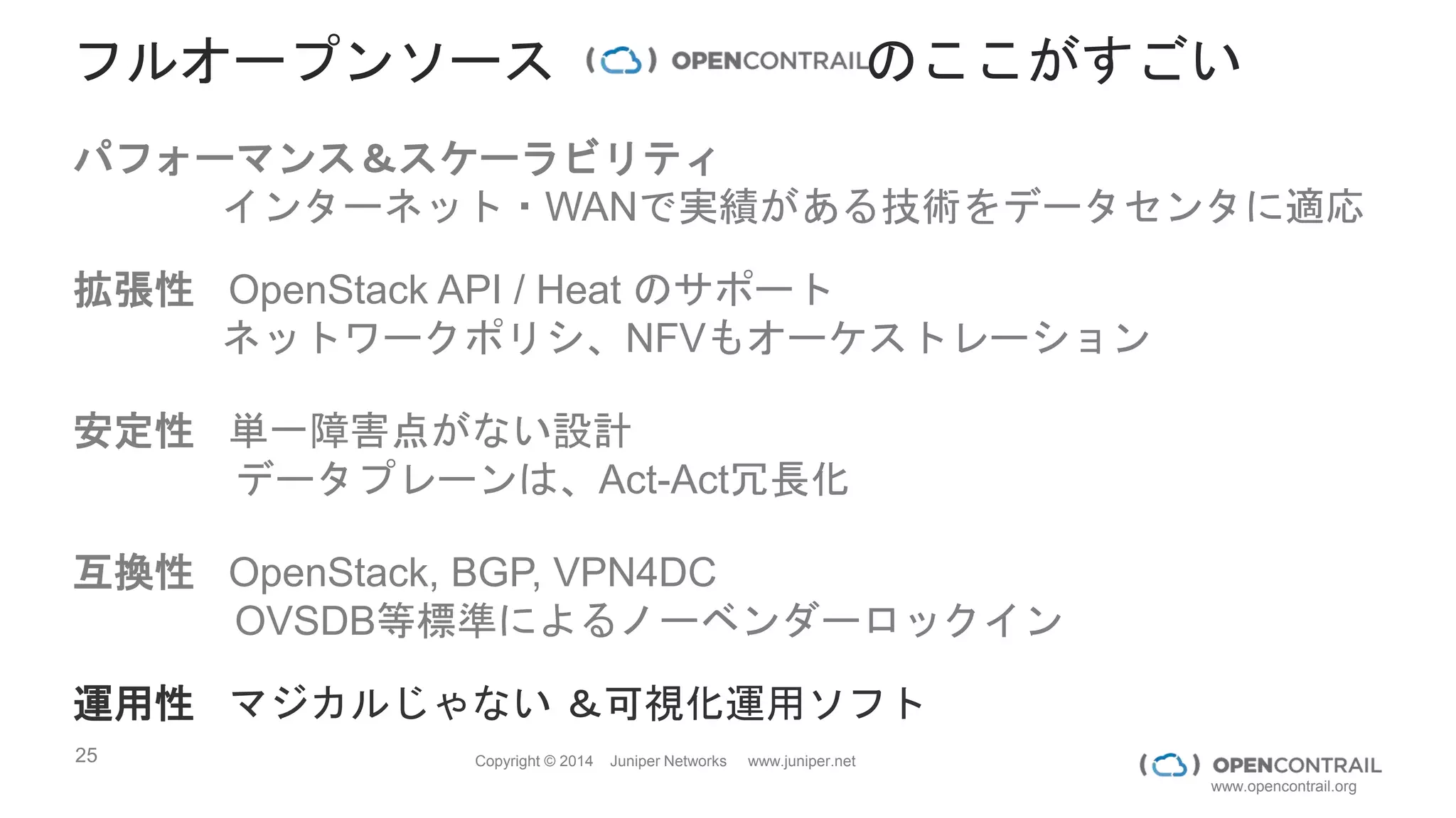 25 Copyright © 2014 Juniper Networks www.juniper.net
www.opencontrail.org
いろんな標準に貢献
 Open Platform for NFV
 Initiative focused on implementation of ETSI NFV standards
 Linux Foundation based
 Platinum Member
 Contribute $, resources, and code
Details Contrail’s Engagement
 Initiative focused on creating a common open-source Controller
 Linux Foundation based
 OpenContrail SB Plugin part of Helium release
 Platinum Member;
 Board Member
 Contribute $, resources, and code
 Initiative focused on creating an Open Cloud Platform
 OpenStack Foundation based
 Gold Member (one of 24 gold members)
 Contribute $
 Bug fixes, code etc.
 ETSI NFV = an ISG (industry specifications group) within ETSI
focused on creating NFV standards
 Formed by Service Providers
 (ETSI = European Telecommunication Standards Institute)
 Member
 Contribute $, resources, and code
 Initiative focused on creating an Open-sourced Cloud Networking
Platform
 OpenContrail Advisory Board (OCAB)
 Apache v2 license
 Owner / Originator
 Govern, drive, contribute code
 