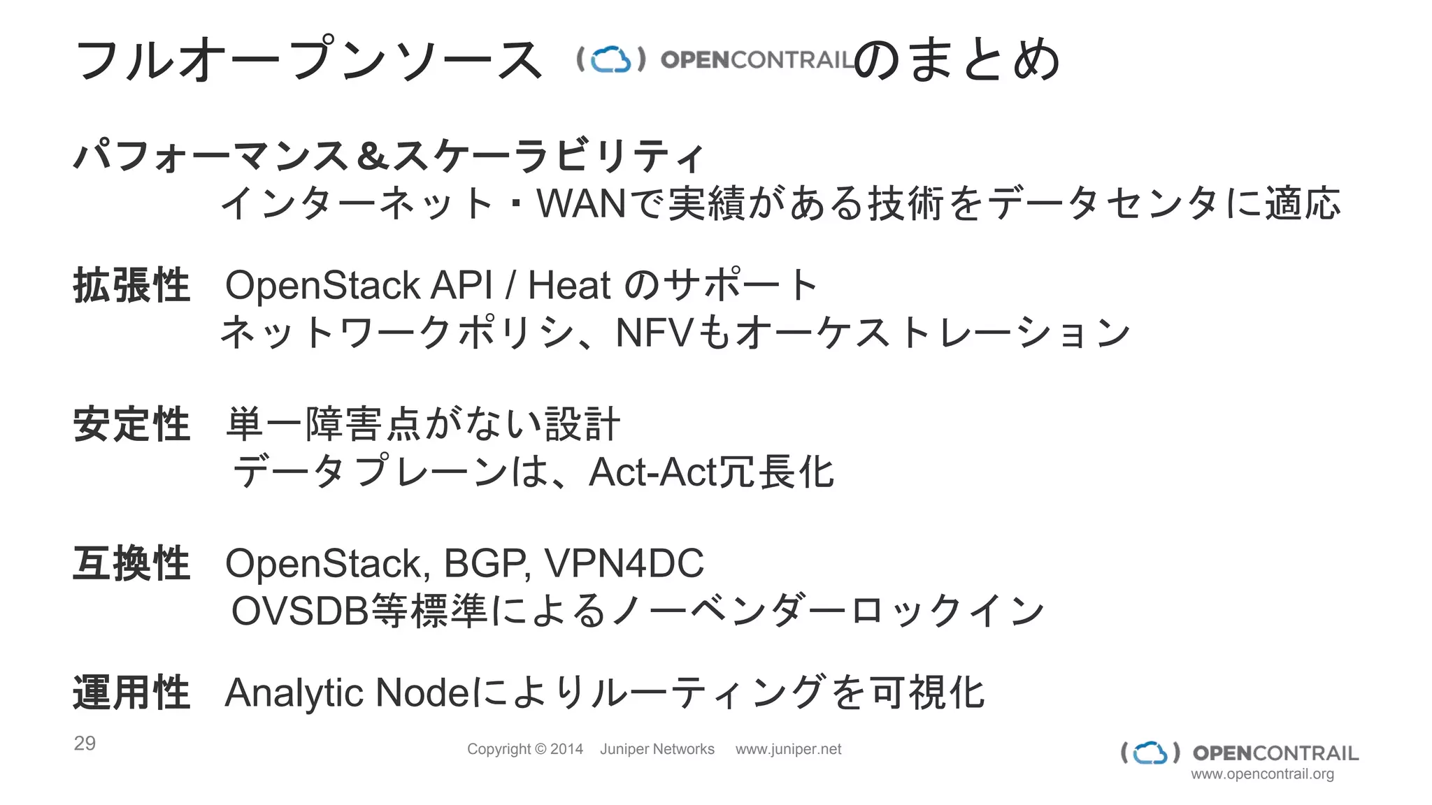 29 Copyright © 2014 Juniper Networks www.juniper.net
www.opencontrail.org
論物マッピング
Service VM
Virtual Network
BE
Virtual Network
FE
…
B1 G1 G2 B2
B
1
B
2
G1 G2
Snapshot from a demo
L1 L2 L3 L4 L5 L6
Data from multiple sources correlated to offer Topology
discovery, monitoring, and troubleshooting
LOGICALPHYSICAL
 