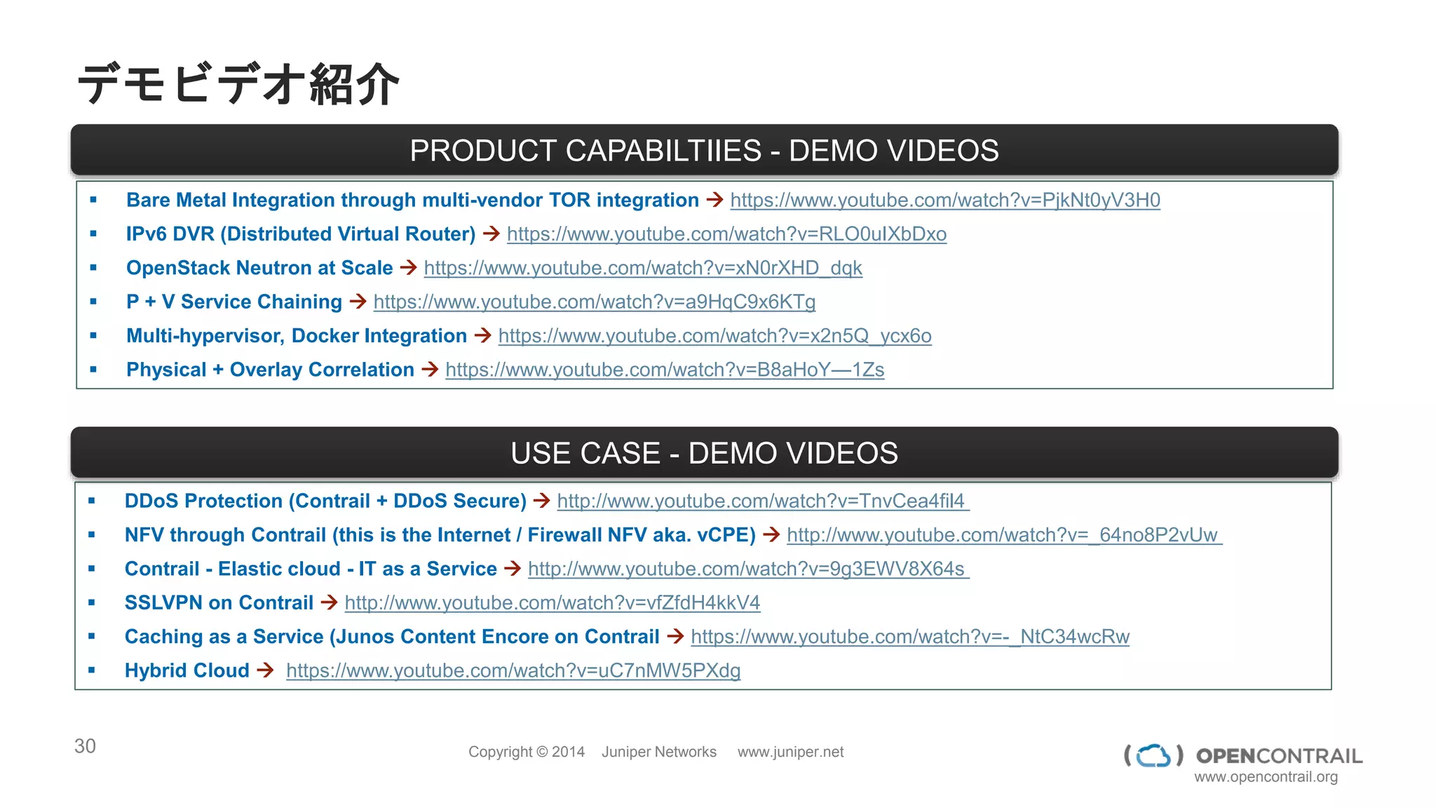 30 Copyright © 2014 Juniper Networks www.juniper.net
www.opencontrail.org
フルオープンソース のまとめ
パフォーマンス＆スケーラビリティ
インターネット・WANで実績がある技術をデータセンタに適応
拡張性 OpenStack API / Heat のサポート
ネットワークポリシ、NFVもオーケストレーション
安定性 単一障害点がない設計
データプレーンは、Act-Act冗長化
互換性 OpenStack, BGP, VPN4DC
OVSDB等標準によるノーベンダーロックイン
運用性 Analytic Nodeによりルーティングを可視化
 