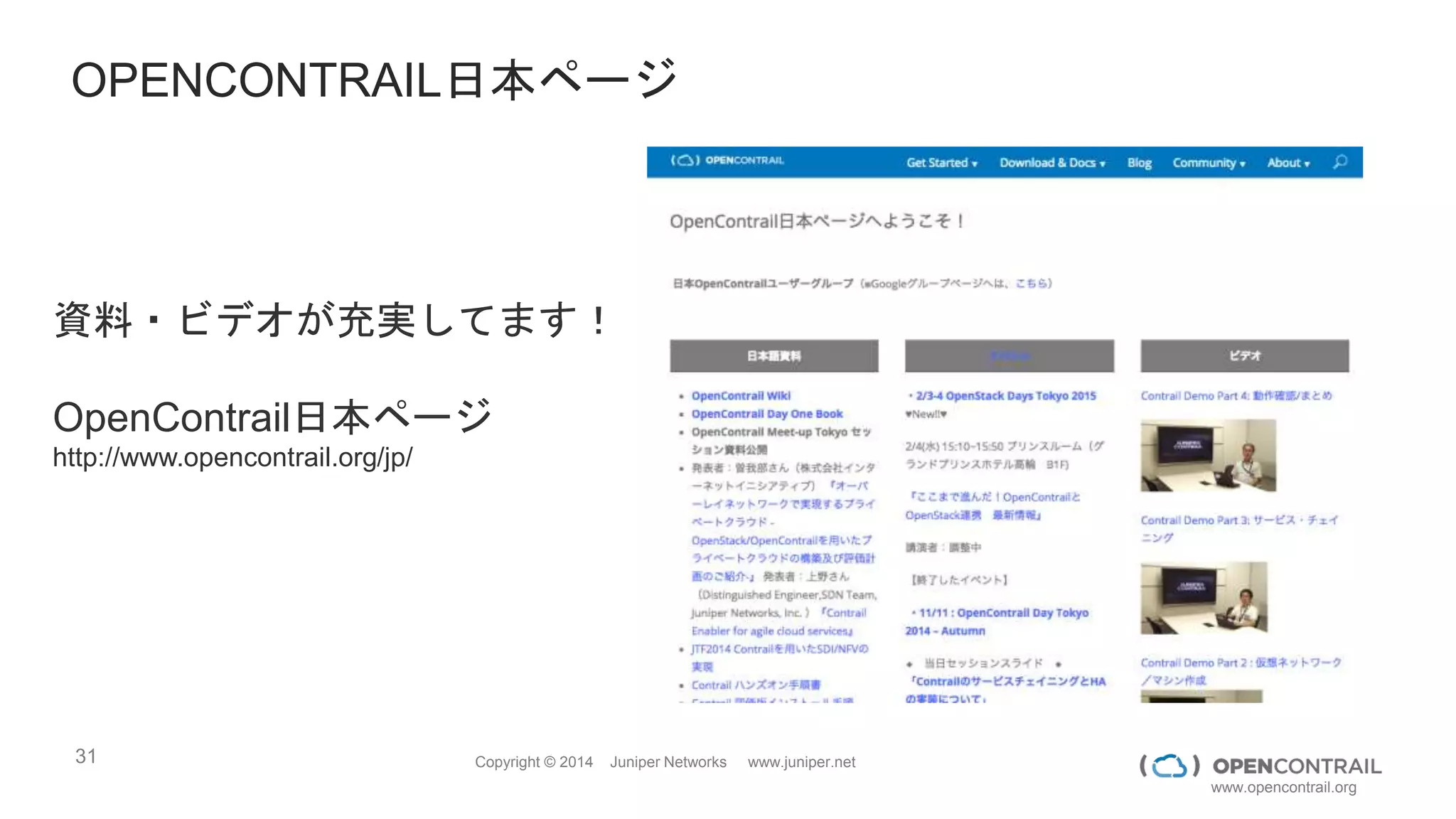 31 Copyright © 2014 Juniper Networks www.juniper.net
www.opencontrail.org
デモビデオ紹介
 DDoS Protection (Contrail + DDoS Secure)  http://www.youtube.com/watch?v=TnvCea4fil4
 NFV through Contrail (this is the Internet / Firewall NFV aka. vCPE)  http://www.youtube.com/watch?v=_64no8P2vUw
 Contrail - Elastic cloud - IT as a Service  http://www.youtube.com/watch?v=9g3EWV8X64s
 SSLVPN on Contrail  http://www.youtube.com/watch?v=vfZfdH4kkV4
 Caching as a Service (Junos Content Encore on Contrail  https://www.youtube.com/watch?v=-_NtC34wcRw
 Hybrid Cloud  https://www.youtube.com/watch?v=uC7nMW5PXdg
USE CASE - DEMO VIDEOS
 Bare Metal Integration through multi-vendor TOR integration  https://www.youtube.com/watch?v=PjkNt0yV3H0
 IPv6 DVR (Distributed Virtual Router)  https://www.youtube.com/watch?v=RLO0uIXbDxo
 OpenStack Neutron at Scale  https://www.youtube.com/watch?v=xN0rXHD_dqk
 P + V Service Chaining  https://www.youtube.com/watch?v=a9HqC9x6KTg
 Multi-hypervisor, Docker Integration  https://www.youtube.com/watch?v=x2n5Q_ycx6o
 Physical + Overlay Correlation  https://www.youtube.com/watch?v=B8aHoY—1Zs
PRODUCT CAPABILTIIES - DEMO VIDEOS
http://www.opencontrail.org/videos/
 