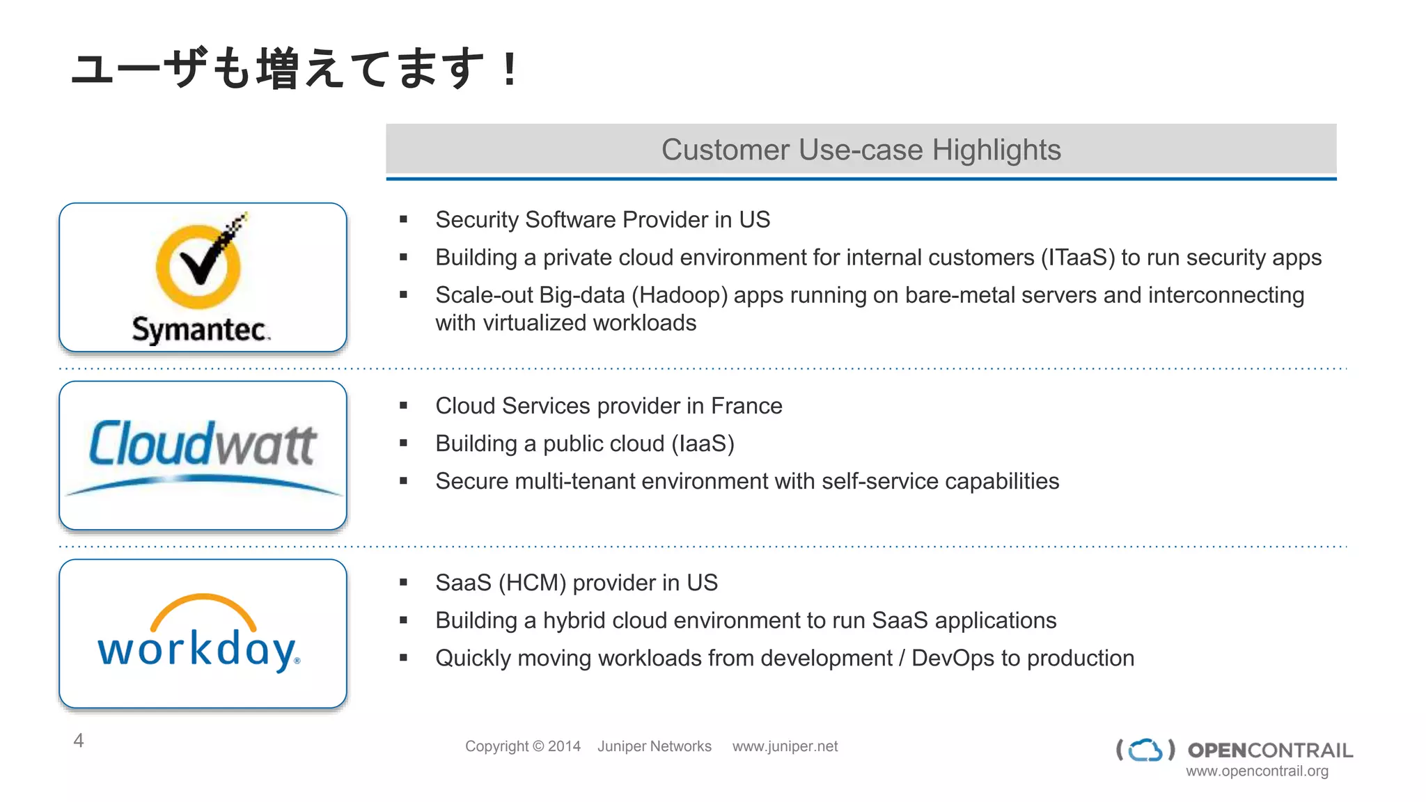 4 Copyright © 2014 Juniper Networks www.juniper.net
www.opencontrail.org
ユーザも増えてます！
 Security Software Provider in US
 Building a private cloud environment for internal customers (ITaaS) to run security apps
 Scale-out Big-data (Hadoop) apps running on bare-metal servers and interconnecting
with virtualized workloads
 Cloud Services provider in France
 Building a public cloud (IaaS)
 Secure multi-tenant environment with self-service capabilities
 SaaS (HCM) provider in US
 Building a hybrid cloud environment to run SaaS applications
 Quickly moving workloads from development / DevOps to production
Customer Use-case Highlights
 
