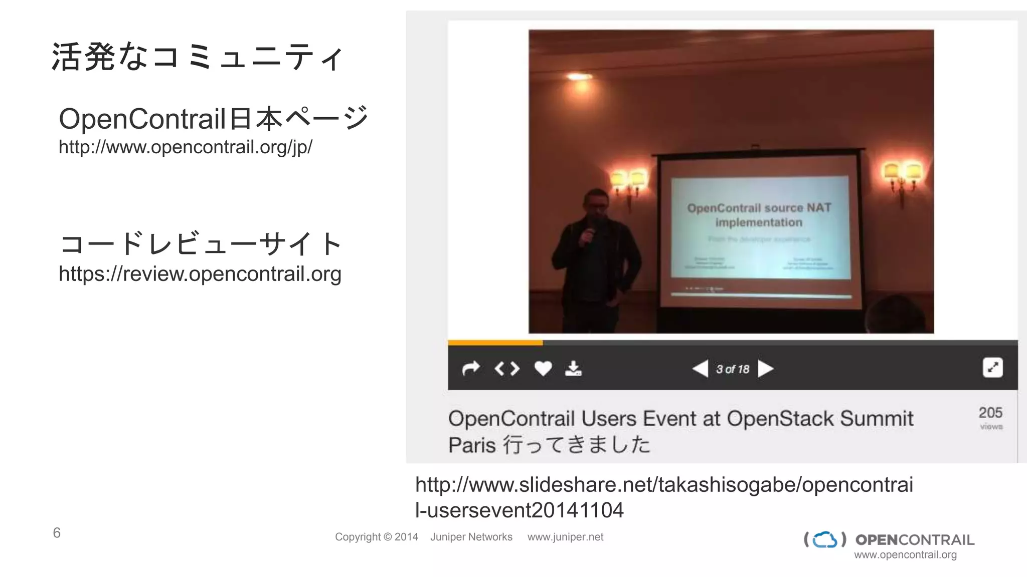 6 Copyright © 2014 Juniper Networks www.juniper.net
www.opencontrail.org
活発なコミュニティ
OpenContrail日本ページ
http://www.opencontrail.org/jp/
コードレビューサイト
https://review.opencontrail.org
http://www.slideshare.net/takashisogabe/opencontrai
l-usersevent20141104
 