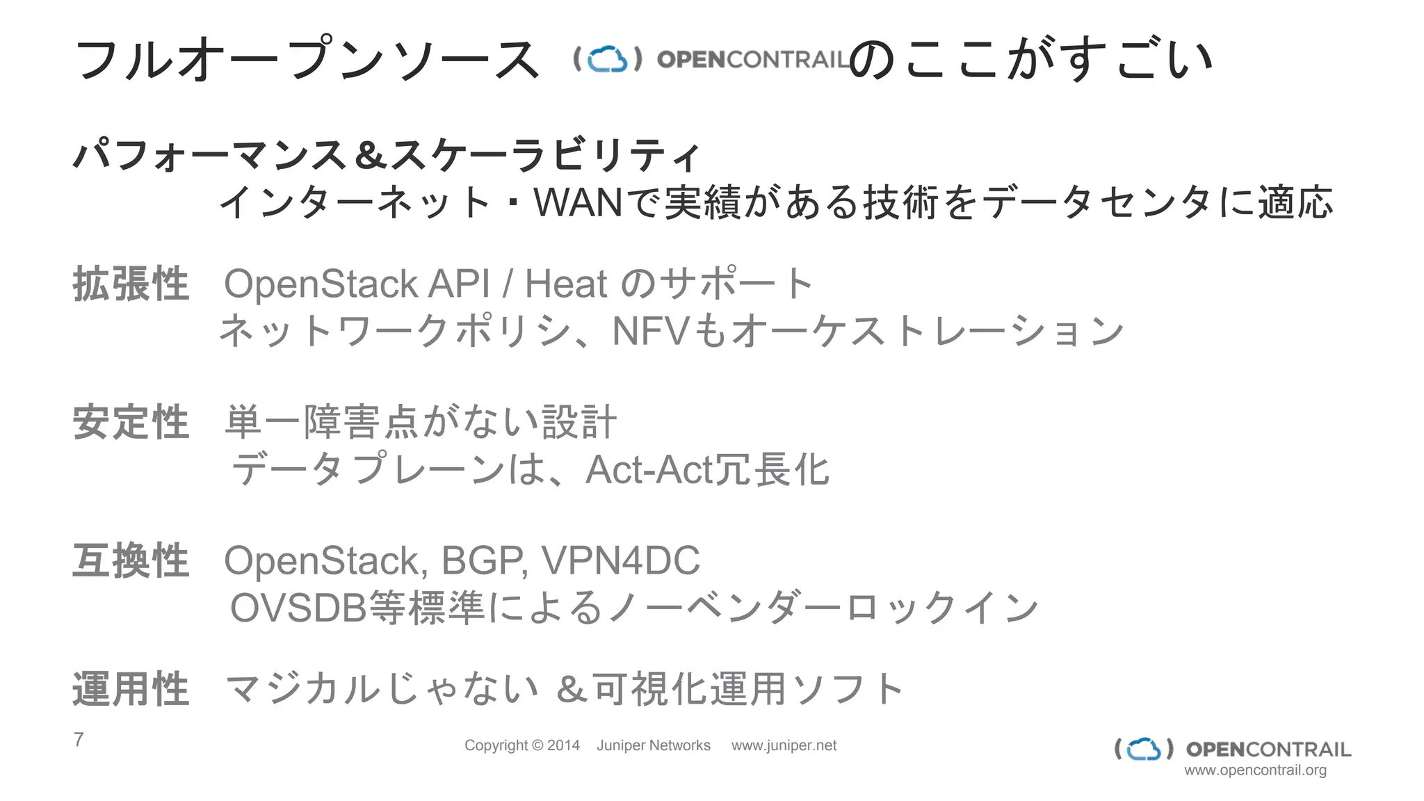 7 Copyright © 2014 Juniper Networks www.juniper.net
www.opencontrail.org
フルオープンソース のここがすごい
パフォーマンス＆スケーラビリティ
インターネット・WANで実績がある技術をデータセンタに適応
拡張性 OpenStack API / Heat のサポート
ネットワークポリシ、NFVもオーケストレーション
安定性 単一障害点がない設計
データプレーンは、Act-Act冗長化
互換性 OpenStack, BGP, VPN4DC
OVSDB等標準によるノーベンダーロックイン
運用性 マジカルじゃない ＆可視化運用ソフト
 