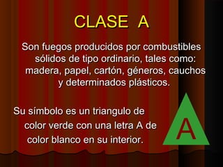 CLASE A
 Son fuegos producidos por combustibles
   sólidos de tipo ordinario, tales como:
  madera, papel, cartón, géneros, cauchos
         y determinados plásticos.

Su símbolo es un triangulo de
  color verde con una letra A de
   color blanco en su interior.    A
 