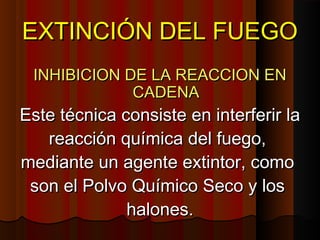 EXTINCIÓN DEL FUEGO
 INHIBICION DE LA REACCION EN
             CADENA
Este técnica consiste en interferir la
   reacción química del fuego,
mediante un agente extintor, como
 son el Polvo Químico Seco y los
              halones.
 