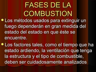 FASES DE LA
          COMBUSTION
Los métodos usados para extinguir un
 fuego dependerán en gran medida del
 estado del estado en que éste se
 encuentre.
Los factores tales, como el tiempo que ha
 estado ardiendo, la ventilación que tenga
 la estructura y el tipo de combustible,
 deben ser cuidadosamente analizados
 