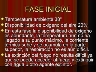 FASE INICIAL
Temperatura ambiente 38°
Disponibilidad de oxigeno del aire 20%
En esta fase la disponibilidad de oxigeno
 es abundante, la temperatura aún no ha
 llegado a su punto máximo, la corriente
 térmica sube y se acumula en la parte
 superior, la respiración no es aún difícil.
La extinción del fuego no resulta difícil ya
 que se puede acceder al fuego y extinguir
 con agua u otro agente extintor.
 