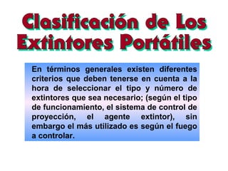 En términos generales existen diferentes
criterios que deben tenerse en cuenta a la
hora de seleccionar el tipo y número de
extintores que sea necesario; (según el tipo
de funcionamiento, el sistema de control de
proyección, el agente extintor), sin
embargo el más utilizado es según el fuego
a controlar.
 