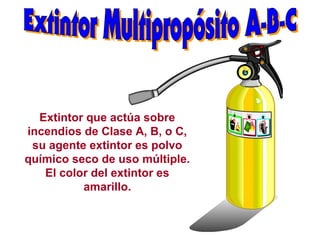Extintor que actúa sobre
incendios de Clase A, B, o C,
su agente extintor es polvo
químico seco de uso múltiple.
El color del extintor es
amarillo.
 