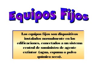 Los equipos fijos son dispositivos
instalados normalmente en las
edificaciones, conectados a un sistema
central de suministro de agente
extintor (agua, espuma o polvo
químico seco).
Los equipos fijos son dispositivos
instalados normalmente en las
edificaciones, conectados a un sistema
central de suministro de agente
extintor (agua, espuma o polvo
químico seco).
 