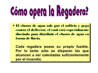  El chorro de agua sale por el orificio y pega
contra el deflector, el cual está especialmente
diseñado para distribuir el chorro de agua en
forma de lluvia.
Cada regadera posee su propio fusible.
Por lo tanto sólo se disparan las que
alcancen a ser calentadas suficientemente
por el incendio.
 El chorro de agua sale por el orificio y pega
contra el deflector, el cual está especialmente
diseñado para distribuir el chorro de agua en
forma de lluvia.
Cada regadera posee su propio fusible.
Por lo tanto sólo se disparan las que
alcancen a ser calentadas suficientemente
por el incendio.
 