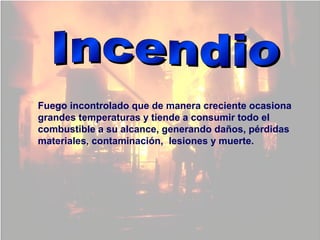 Fuego incontrolado que de manera creciente ocasiona
grandes temperaturas y tiende a consumir todo el
combustible a su alcance, generando daños, pérdidas
materiales, contaminación, lesiones y muerte.
 