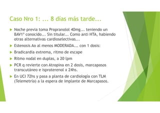 Caso Nro 1: ... 8 días más tarde...
Noche previa toma Propranolol 40mg... teniendo un
BAV1º conocido... Sin titular... Como anti HTA, habiendo
otras alternativas cardioselectivas...
Estenosis Ao al menos MODERADA... con 1 dosis:
Bradicardia extrema, ritmo de escape
Ritmo nodal en duplas, a 20 lpm
PCR q revierte con Atropina en 2 dosis, marcapasos
transcutáneo e isproterenol x 24hs.
En UCI 72hs y pasa a planta de cardiología con TLM
(Telemetría) a la espera de implante de Marcapasos.
 