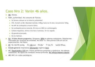 Caso Nro 2: Varón 46 años.
MC: Disnea.
RAM: ¿sulfamidas?. No consumo de Tóxicos.
Sd Stevens Johnson en la infancia ¿sulfamidas?.
HTA. No DLP, no DM. Obesidad mórbida (140kg) hasta los 43 años. Actualmente 103kg.
No AHF de cardiopatía o muerte súbita.
No cardiopatía previa conocida. RX tórax en 2003 sin cardiomegalia.
Cefalea migrañosa, última crisis hace 2 semanas. Sin tto reglado.
IQ apendicectomizado.
No tto habitual.
EA: 10 días disnea progresiva, Ortopnea, DPN sin edemas maleolares. Palpitacines
motivadas por situación de ansiedad. No dolor Tx. Días previos CVA con tos sin
expectoración. No fiebre.
EF: TA:120/99 mmHg FC:126 lpm FR:28x’ Tª:36,3ºC SatO2:99%aa.
Estado general: Impresiona afectación orgánica leve.
AC: Taquicárdico 120 lpm. Pulsos periféricos presentes y simétricos. No edemas
maleolares. No signos de trombosis venosa profunda. No reflujo hepato-yugular.
AR: MVC sin ruidos patológicos.
 