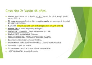 Caso Nro 2: Varón 46 años.
HMG sin leucocitosis, Hb 14,8 gr/dl, Cr 1,27 mg/dL, T-i US 19,90 ng/L (sin DT
pero... ECG...).
RX tórax: senos costofrénicos libres, cardiomegalia, sin aumentos de densidad
pleuroprenquimatosos.
E.C.G.: RS 120 lpm, Eje QRS -30º, onda t negativa en aVL y V6 [BRIHH].
EVOLUCIÓN: se pauta Propranolol 10 mg VO.
DIAGNOSTICO PRINCIPAL: Taquicardia sinusal (427.89)
DIAGNOSTICO SECUNDARIO: Obesidad
RECOMENDACIONES y TRATAMIENTO MÉDICO AL ALTA:
Estudio ambulatorio de hormonas tiroideas.
PROPRANOLOL 10 MG COMP 1 COMPRIMIDO CADA 12 HORAS VÍA ORAL
Control de TA y FC por su MAP.
Si no mejora o complicaciones acudir de nuevo a Ucias.
DESTINO AL ALTA: Atención Primaria
 