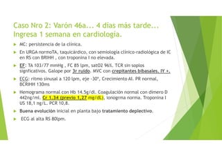 Caso Nro 2: Varón 46a... 4 días más tarde...
Ingresa 1 semana en cardiología.
MC: persistencia de la clínica.
En URGA normoTA, taquicárdico, con semiología clínico-radiológica de IC
en RS con BRIHH , con troponina I no elevada.
EF: TA 103/77 mmHg , FC 85 lpm, satO2 96%. TCR sin soplos
signficativos. Galope por 3r ruido. MVC con crepitantes bibasales. IY +.
ECG: ritmo sinusal a 120 lpm, eje -30º, Crecimiento AI. PR normal,
BCRIHH 130ms
Hemograma normal con Hb 14.5g/dl. Coagulación normal con dímero D
442ng/ml. Cr 1.34 (previo 1,27 mg/dL), ionogrma norma. Troponina I
US 18,1 ng/L. PCR 10,8.
Buena evolución inicial en planta bajo tratamiento deplectivo.
ECG al alta RS 80lpm.
 