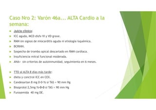Caso Nro 2: Varón 46a... ALTA Cardio a la
semana:
Juicio clínico:
ICC aguda, MCD disfx VI y VD grave.
RMN sin signos de miocarditis aguda ni etiología isquémica.
BCRIHH.
Sospecha de trombo apical descartado en RMN cardiaca.
Insuficiencia mitral funcional moderada.
ANA+ sin criterios de autoinmunidad, seguimiento en 6 meses.
TTO al ALTA 8 días más tarde:
dieta y conctrol ICC en CEX.
Candesartan 8 mg 0-0-½ si TAS > 90 mm Hg
Bisoprolol 2,5mg ½-0-0 si TAS > 90 mm Hg
Furosemida 40 mg DE.
 