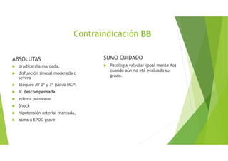 ABSOLUTAS
bradicardia marcada,
disfunción sinusal moderada o
severa
bloqueo AV 2º y 3º (salvo MCP)
IC descompensada,
edema pulmonar,
Shock
hipotensión arterial marcada,
asma o EPOC grave
SUMO CUIDADO
Patología valvular (ppal mente Ao)
cuando aún no etá evaluado su
grado.
Contraindicación BB
 