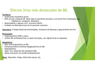 Cardíacos:
• bradicardia sintomática grave.
• Disfx sinusal y bloqueo AV, sobre todo en pacientes ancianos o con otros Fcos cronotropos neg:
• (digitálicos, verapamil, diltiazem).
• Desencadenar o agravar la IC, provocar hipoTA,
• Cuidado con Retirada brusca en el paciente coronario.
Vasculares: Frialdad distal de extremidades, fenómeno de Raynaud y agravamiento de CInt.
Bronquiales:
• Emperoamiento EPOC o asma.
• utilizar BB cardioselectivos y a dosis más bajas, con vigilancia de la respuesta.
Metabólicos:
• Peor control glucémico en DM
• Enmascaramiento síntomas hipoglucémicos en DM.
• Hiperkaliemia.
• Hiper TG y reducción del colesterol HDL.
• Menos frecuente con los BB cardioselectivos.
Otros. Depresión, fatiga, disfunción sexual, etc.
Efectos 2rios más destacados de BB.
 
