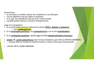 Interacciones
• En principio no se deben asociar con verapamilo ni con diltiazem.
• Con los digitálicos hay que vigilar la respuesta.
• Si se usan con amiodarona hay que tener mucha cautela.
• Los AINE pueden afectar su eficacia antihipertensiva.
Lugar en la terapéutica
1. En la enfermedad pulmonar obstructiva crónica (EPOC), diabetes o dislipemia,
• Usar cardioselectivos.
2. En la arteriopatía periférica, los cardioselectivos o con acción vasodilatadora.
3. En la cardiopatía isquémica, aquellos sin actividad simpaticomimética intrínseca.
• sotalol: BB, acción antiarrítmica clase III (tipo amiodarona, pero SIN sus EFECTOS ADVERSOS)
• ... Aunque debe ser titulado en hospital durante al menos 3 días bajo monitorización.
• esmolol, BB IV, acción ultracorta.
 