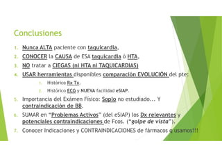 Conclusiones
1. Nunca ALTA paciente con taquicardia,
2. CONOCER la CAUSA de ESA taquicardia ó HTA,
3. NO tratar a CIEGAS (ni HTA ni TAQUICARDIAS)
4. USAR herramientas disponibles comparación EVOLUCIÓN del pte:
1. Histórico Rx Tx.
2. Histórico ECG y NUEVA facilidad eSIAP.
5. Importancia del Exámen Físico: Soplo no estudiado... Y
contraindicación de BB.
6. SUMAR en “Problemas Activos” (del eSIAP) los Dx relevantes y
potenciales contraindicaciones de Fcos. (“golpe de vista”).
7. Conocer Indicaciones y CONTRAINDICACIONES de fármacos q usamos!!!
 
