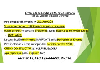 • Para estudiar los errores DECLARACIÓN
• Si no se reconocen, difícilmente se podrán mejorar.
• evitar errores en toma de decisiones: ayuda sistema de reflexión guiado
• (GPC, MBE).
• La contribución enfermería IMPORTANTE en la Detección de Errores.
• Para implantar Sistema en Seguridad: cambiar nuestra VISIÓN:
• CRÍTICA CONSTRUCTIVA vs. CULPABILIZADORA
• ¿qué y por qué pasó? Vs ¿quién fue?
AMF 2016;12(11):644-653. Dic’16.
Errores de seguridad en Atención Primaria
por Dr. Vicente Villatoro Jiménez
 
