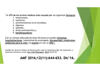 “el 47% de los errores médicos está causado por los siguientes fármacos:
1. metotrexato,
2. warfarina,
3. antinflamatorios no es-teroideos,
4. digoxina,
5. opioides,
6. ácido acetilsalicílico y
7. betabloquedores.
Con un manejo adecuado de estos fármacos se pueden minimizar
hospitalizaciones, hospitalización prolongada, discapacidad, condiciones
peligrosas para la vida y la muerte en casi un 50%”.
Saedder EA, Brock B, Nielsen LP, Bonnerup DK, Lisby M. Identifying high-risk medication: a
systematic literature review. Eur J Clin Pharmacol. 2014;70:637-45.
AMF 2016;12(11):644-653. Dic’16.
 